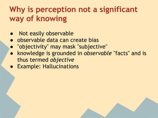 Why is perception not a significant
way of knowing
●  Not easily observable
● observable data can create bias
● "objectivity" may mask "subjective"
● knowledge is grounded in observable "facts" and is
  thus termed objective
● Example: Hallucinations
 