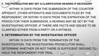4. THE PROSECUTOR MAY SET A CLARIFICATION HEARING IF NECESSARY
WITHIN 10 DAYS FROM THE SUBMISSION OF THE COUNTER-
AFFIDAVIT, OTHER AFFIDAVITS AND DOCUMENTS FILED BY THE
RESPONDENT, OR WITHIN 10 DAYS FROM THE EXPIRATION OF THE
PERIOD FOR THEIR SUBMISSION, A HEARING MAY BE SET BY THE
INVESTIGATING OFFICER, IF THERE ARE FACTS AND ISSUES TO BE
CLARIFIED EITHER FROM A PARTY OR A WITNESS.
5. DETERMINATION BY THE INVESTIGATING OFFICER
WITHIN 10 DAYS FROM THE TERMINATION OF THE
INVESTIGATION, THE INVESTIGATING PROSECUTOR SHALL
DETERMINE WHETHER OR NOT THERE IS SUFFICIENT GROUND TO
HOLD THE RESPONDENT FOR TRIAL.
 