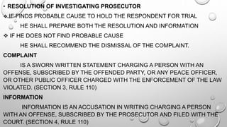 • RESOLUTION OF INVESTIGATING PROSECUTOR
 IF FINDS PROBABLE CAUSE TO HOLD THE RESPONDENT FOR TRIAL
HE SHALL PREPARE BOTH THE RESOLUTION AND INFORMATION
 IF HE DOES NOT FIND PROBABLE CAUSE
HE SHALL RECOMMEND THE DISMISSAL OF THE COMPLAINT.
COMPLAINT
IS A SWORN WRITTEN STATEMENT CHARGING A PERSON WITH AN
OFFENSE, SUBSCRIBED BY THE OFFENDED PARTY, OR ANY PEACE OFFICER,
OR OTHER PUBLIC OFFICER CHARGED WITH THE ENFORCEMENT OF THE LAW
VIOLATED. (SECTION 3, RULE 110)
INFORMATION
INFORMATION IS AN ACCUSATION IN WRITING CHARGING A PERSON
WITH AN OFFENSE, SUBSCRIBED BY THE PROSECUTOR AND FILED WITH THE
COURT. (SECTION 4, RULE 110)
 