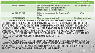 WITHIN 5 DAYS FROM HIS RESOLUTION, HE SHALL FORWARD THE
RECORD OF THE CASE TO THE PROVINCIAL OR CITY PROSECUTOR OR CHIEF
STATE PROSECUTOR, OR TO THE OMBUDSMAN OR HIS DEPUTY IN CASES OF
OFFENSE COGNIZABLE BY THE SANDIGANBAYAN IN THE EXERCISE OF ITS
ORIGINAL JURISDICTION. THEY SHALL ACT ON THE RESOLUTION WITHIN 10
DAYS FROM THEIR RECEIPT THEREOF AND SHALL IMMEDIATELY INFORM THE
PARTIES OF SUCH ACTION. ( SECTION 4, RULE 112)
NOTE:
NO COMPLAINT OR INFORMATION MAY BE FILED OR DISMISSED BY AN
INVESTIGATING PROSECUTOR WITHOUT THE PRIOR WRITTEN AUTHORITY OR
APPROVAL OF THE PROVINCIAL OR CITY PROSECUTOR OR CHIEF STATE
PROSECUTOR OR THE OMBUDSMAN OR HIS DEPUTY.
COMPLAINT INFORMATION
SUBSCRIBED BY The offended party, any peace officer
or other officer charged with the
enforcement of the law violated
By the prosecutor
WHERE TO FILE Either in the court or the Prosecutor’s
Office
Court
REQUIRMENTS Must be made under oath Need not to be oath
 