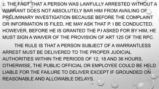 2. THE FACT THAT A PERSON WAS LAWFULLY ARRESTED WITHOUT A
WARRANT DOES NOT ABSOLUTELY BAR HIM FROM AVAILING OF
PRELIMINARY INVESTIGATION BECAUSE BEFORE THE COMPLAINT
OR INFORMATION IS FILED, HE MAY ASK THAT P. I BE CONDUCTED.
HOWEVER, BEFORE HE IS GRANTED THE P.I ASKED FOR BY HIM, HE
MUST SIGN A WAIVER OF THE PROVISION OF ART 125 OF THE RPC.
THE RULE IS THAT A PERSON SUBJECT OF A WARRANTLESS
ARREST MUST BE DELIVERED TO THE PROPER JUDICIAL
AUTHORITIES WITHIN THE PERIODS OF 12, 18 AND 36 HOURS,
OTHERWISE, THE PUBLIC OFFICIAL OR EMPLOYEE COULD BE HELD
LIABLE FOR THE FAILURE TO DELIVER EXCEPT IF GROUNDED ON
REASONABLE AND ALLOWABLE DELAYS.
 