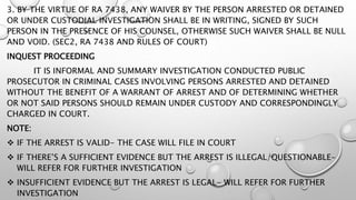 3. BY THE VIRTUE OF RA 7438, ANY WAIVER BY THE PERSON ARRESTED OR DETAINED
OR UNDER CUSTODIAL INVESTIGATION SHALL BE IN WRITING, SIGNED BY SUCH
PERSON IN THE PRESENCE OF HIS COUNSEL, OTHERWISE SUCH WAIVER SHALL BE NULL
AND VOID. (SEC2, RA 7438 AND RULES OF COURT)
INQUEST PROCEEDING
IT IS INFORMAL AND SUMMARY INVESTIGATION CONDUCTED PUBLIC
PROSECUTOR IN CRIMINAL CASES INVOLVING PERSONS ARRESTED AND DETAINED
WITHOUT THE BENEFIT OF A WARRANT OF ARREST AND OF DETERMINING WHETHER
OR NOT SAID PERSONS SHOULD REMAIN UNDER CUSTODY AND CORRESPONDINGLY
CHARGED IN COURT.
NOTE:
 IF THE ARREST IS VALID- THE CASE WILL FILE IN COURT
 IF THERE’S A SUFFICIENT EVIDENCE BUT THE ARREST IS ILLEGAL/QUESTIONABLE-
WILL REFER FOR FURTHER INVESTIGATION
 INSUFFICIENT EVIDENCE BUT THE ARREST IS LEGAL- WILL REFER FOR FURTHER
INVESTIGATION
 