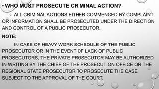• WHO MUST PROSECUTE CRIMINAL ACTION?
ALL CRIMINAL ACTIONS EITHER COMMENCED BY COMPLAINT
OR INFORMATION SHALL BE PROSECUTED UNDER THE DIRECTION
AND CONTROL OF A PUBLIC PROSECUTOR.
NOTE:
IN CASE OF HEAVY WORK SCHEDULE OF THE PUBLIC
PROSECUTOR OR IN THE EVENT OF LACK OF PUBLIC
PROSECUTORS, THE PRIVATE PROSECUTOR MAY BE AUTHORIZED
IN WRITING BY THE CHIEF OF THE PROSECUTION OFFICE OR THE
REGIONAL STATE PROSECUTOR TO PROSECUTE THE CASE
SUBJECT TO THE APPROVAL OF THE COURT.
 
