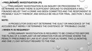 PRELIMINARY INVESTIGATION (PI)
PRELIMINARY INVESTIGATION IS AN INQUIRY OR PROCEEDING TO
DETERMINE WETHER THERE IS SUFFICIENT GROUND TO ENGENDER A WELL
FOUNDED BELIEF THAT A CRIME HAS BEEN COMMITTED AND THE RESPONDENT IS
PROBABLY GUILTY THEREOF, AND SHOULD BE HELD FOR TRIAL. (SECTION 1, RULE
112)
NOTE:
A PROSECUTOR DOES NOT DETERMINE THE GUILT OR INNOCENCE OF THE
ACCUSED BUT MERELY DETERMINES THE EXISTENCE OF “PROBABLE CAUSE.”
WHEN P.I IS REQUIRED?
A PRELIMINARY INVESTIGATION IS REQUIRED TO BE CONDUCTED BEFORE
THE FILING OF A COMPLAINT OR INFORMATION FOR AN OFFENSE WHERE THE
PENALTY PRESCRIBED BY LAW IS AT LEAST FOUR (4) YEARS, TWO (2) MONTHS
AND ONE (1) DAY WITHOUT REGARD TO THE FINE.
 