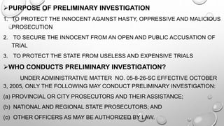 PURPOSE OF PRELIMINARY INVESTIGATION
1. TO PROTECT THE INNOCENT AGAINST HASTY, OPPRESSIVE AND MALICIOUS
PROSECUTION
2. TO SECURE THE INNOCENT FROM AN OPEN AND PUBLIC ACCUSATION OF
TRIAL
3. TO PROTECT THE STATE FROM USELESS AND EXPENSIVE TRIALS
WHO CONDUCTS PRELIMINARY INVESTIGATION?
UNDER ADMINISTRATIVE MATTER NO. 05-8-26-SC EFFECTIVE OCTOBER
3, 2005, ONLY THE FOLLOWING MAY CONDUCT PRELIMINARY INVESTIGATION:
(a) PROVINCIAL OR CITY PROSECUTORS AND THEIR ASSISTANCE;
(b) NATIONAL AND REGIONAL STATE PROSECUTORS; AND
(c) OTHER OFFICERS AS MAY BE AUTHORIZED BY LAW.
 