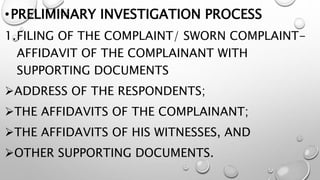 •PRELIMINARY INVESTIGATION PROCESS
1.FILING OF THE COMPLAINT/ SWORN COMPLAINT-
AFFIDAVIT OF THE COMPLAINANT WITH
SUPPORTING DOCUMENTS
ADDRESS OF THE RESPONDENTS;
THE AFFIDAVITS OF THE COMPLAINANT;
THE AFFIDAVITS OF HIS WITNESSES, AND
OTHER SUPPORTING DOCUMENTS.
 