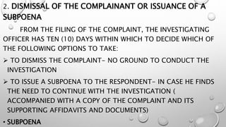 2. DISMISSAL OF THE COMPLAINANT OR ISSUANCE OF A
SUBPOENA
FROM THE FILING OF THE COMPLAINT, THE INVESTIGATING
OFFICER HAS TEN (10) DAYS WITHIN WHICH TO DECIDE WHICH OF
THE FOLLOWING OPTIONS TO TAKE:
 TO DISMISS THE COMPLAINT- NO GROUND TO CONDUCT THE
INVESTIGATION
 TO ISSUE A SUBPOENA TO THE RESPONDENT- IN CASE HE FINDS
THE NEED TO CONTINUE WITH THE INVESTIGATION (
ACCOMPANIED WITH A COPY OF THE COMPLAINT AND ITS
SUPPORTING AFFIDAVITS AND DOCUMENTS)
• SUBPOENA
 