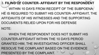 3. FILING OF COUNTER- AFFIDAVIT BY THE RESPONDENT
WITHIN 10 DAYS FROM RECEIPT OF THE SUBPOENA,
HE IS REQUIRED TO SUBMIT HIS COUNTER- AFFIDAVIT, THE
AFFIDAVITS OF HIS WITNESSES AND THE SUPPORTING
DOCUMENTS RELIED UPON FOR HIS DEFENSE
NOTE:
WHEN THE RESPONDENT DOES NOT SUBMIT HIS
COUNTER-AFFIDAVIT WITHIN THE 10 DAYS PERIOD
GRANTED HIM, THE INVESTIGATING OFFICER SHALL
RESOLVE THE COMPLAINT BASED ON THE EVIDENCE
PRESENTED BY THE COMPLAINT.
 