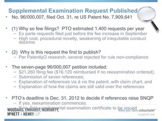 Supplemental Examination Request Published
• No. 96/000,007, filed Oct. 31, re US Patent No. 7,909,641

• (1) Why so few filings? PTO estimated 1,400 requests per year
   – Ex parte requests filed just before the fee increase in September
   – High cost, procedural novelty, weakening of inequitable conduct
      doctrine

• (2) Why is this request the first to publish?
   – Per PatentlyO research, several rejected for rule non-compliance

• The seven-page 96/000,007 petition included:
   – $21,260 filing fee ($16,120 reimbursed if no reexamination ordered);
   – Submission of seven references;
   – Explanation of references vis á vis the patent, with claim chart; and
   – Explanation of how the claims are still valid over the references

• PTO’s deadline is Dec. 31, 2012 to decide if references raise SNQP
   – If yes, reexamination commences
   – If no, first supplemental examination certificate to be issued
 
