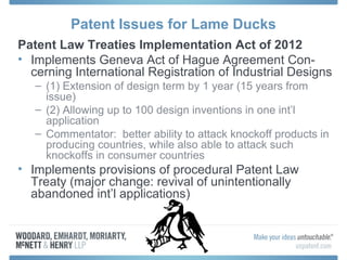 Patent Issues for Lame Ducks
Patent Law Treaties Implementation Act of 2012
• Implements Geneva Act of Hague Agreement Con-
  cerning International Registration of Industrial Designs
   – (1) Extension of design term by 1 year (15 years from
     issue)
   – (2) Allowing up to 100 design inventions in one int’l
     application
   – Commentator: better ability to attack knockoff products in
     producing countries, while also able to attack such
     knockoffs in consumer countries
• Implements provisions of procedural Patent Law
  Treaty (major change: revival of unintentionally
  abandoned int’l applications)
 