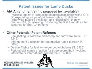 Patent Issues for Lame Ducks
• AIA Amendment(s) (no proposed text available)
  – Possible topics: (1) reducing estoppel associated with PGR;
    (2) expanding scope of prior-user rights; (3) defining
    "otherwise publicly available" and "disclosure" in new
    Section 102; (4) allowing IPR during the first 9 months after
    issuance for pre-AIA patents

• Other Potential Patent Reforms
  – Fee shifting in software and computer hardware suits (H.R.
    6245)
  – Infringement exception for automotive repair parts (H.R.
    3889)
  – Design Rights for fashion under copyright laws (S. 3523)
  – Federal civil cause of action for trade secret theft involving
    interstate or international commerce (S. 3389)
 