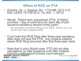 Effect of RCE on PTA
• Exelixis, Inc. v. Kappos, No. 1:12cv96, 2012 U.S.
  Dist. LEXIS 157762 (E.D. Va. Nov. 1, 2012)

• Recall: Patent term adjustment (PTA, §154(b))
  provides 1 day of extra term for each day of pre-
  issuance pendency beyond three years
   – An exception involves filing of an RCE, which can cut
     short such term adjustments

• Court held that RCE filing after three-year-pendency
  date does not stop the PTA; only impacts patents
  where RCE filing occurred after that three-year mark

• Note that in prior Wyeth case, PTO did not alter
  calculations or offer guidance until after Federal
  Circuit’s confirmation of lower court decision
 
