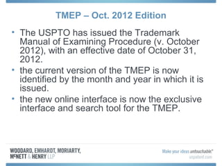 TMEP – Oct. 2012 Edition
• The USPTO has issued the Trademark
  Manual of Examining Procedure (v. October
  2012), with an effective date of October 31,
  2012.
• the current version of the TMEP is now
  identified by the month and year in which it is
  issued.
• the new online interface is now the exclusive
  interface and search tool for the TMEP.
 