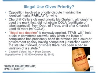 Illegal Use Gives Priority?
• Opposition involved a priority dispute involving the
  identical marks PARLAY for wine
• Churchill Cellars claimed priority b/c Graham, although he
  used the mark first, did not obtain COLA (certificate of
  label approval) from Dept. of Treas. until after Churchill
  used its mark (w/ COLA).
• “illegal use doctrine” is narrowly applied. TTAB will “ hold
  a use in commerce unlawful only when the issue of
  compliance has previously been determined by a court or
  government agency having competent jurisdiction under
  the statute involved, or where there has been a per se
  violation of a statute."
• Churchill Cellars, Inc. v. Brian Graham,
Opposition No. 91193930 (October 19, 2012)
 