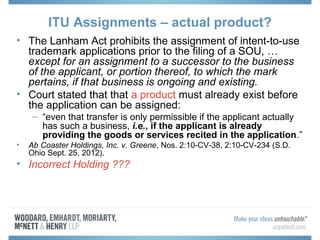 ITU Assignments – actual product?
• The Lanham Act prohibits the assignment of intent-to-use
  trademark applications prior to the filing of a SOU, …
  except for an assignment to a successor to the business
  of the applicant, or portion thereof, to which the mark
  pertains, if that business is ongoing and existing.
• Court stated that that a product must already exist before
  the application can be assigned:
     – “even that transfer is only permissible if the applicant actually
       has such a business, i.e., if the applicant is already
       providing the goods or services recited in the application.”
•   Ab Coaster Holdings, Inc. v. Greene, Nos. 2:10-CV-38, 2:10-CV-234 (S.D.
    Ohio Sept. 25, 2012).
• Incorrect Holding ???
 
