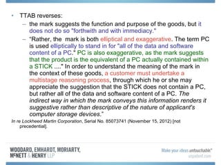 • TTAB reverses:
   – the mark suggests the function and purpose of the goods, but it
     does not do so "forthwith and with immediacy."
   – “Rather, the mark is both elliptical and exaggerative. The term PC
     is used elliptically to stand in for "all of the data and software
     content of a PC." PC is also exaggerative, as the mark suggests
     that the product is the equivalent of a PC actually contained within
     a STICK ...." In order to understand the meaning of the mark in
     the context of these goods, a customer must undertake a
     multistage reasoning process, through which he or she may
     appreciate the suggestion that the STICK does not contain a PC,
     but rather all of the data and software content of a PC. The
     indirect way in which the mark conveys this information renders it
     suggestive rather than descriptive of the nature of applicant's
     computer storage devices.”
In re Lockheed Martin Corporation, Serial No. 85073741 (November 15, 2012) [not
     precedential].
 