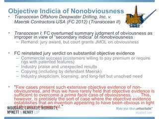 Objective Indicia of Nonobviousness
• Transocean Offshore Deepwater Drilling, Inc. v.
  Maersk Contractors USA (FC 2012) (Transocean II)

• Transocean I: FC overturned summary judgment of obviousness as
  improper in view of “secondary indicia” of nonobviousness
   – Remand: jury award, but court grants JMOL on obviousness

• FC reinstated jury verdict on substantial objective evidence
   – Commercial success (customers willing to pay premium or require
     rigs with patented features)
   – Industry praise and unexpected results
   – Copying (including by defendant Maersk)
   – Industry skepticism, licensing, and long-felt but unsolved need

• "Few cases present such extensive objective evidence of non-
  obviousness, and thus we have rarely held that objective evidence is
  sufficient to overcome a prima facie case of obviousness. . . . This,
  however, is precisely the sort of case where the objective evidence
  establishes that an invention appearing to have been obvious in light
  of the prior art was not."
 