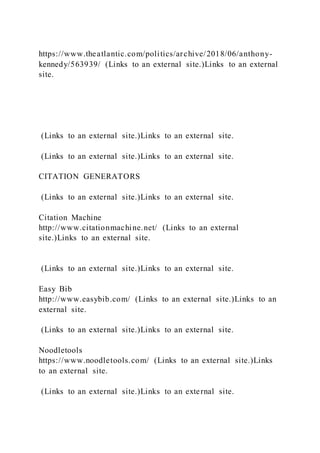 https://www.theatlantic.com/politics/archive/2018/06/anthony-
kennedy/563939/ (Links to an external site.)Links to an external
site.
(Links to an external site.)Links to an external site.
(Links to an external site.)Links to an external site.
CITATION GENERATORS
(Links to an external site.)Links to an external site.
Citation Machine
http://www.citationmachine.net/ (Links to an external
site.)Links to an external site.
(Links to an external site.)Links to an external site.
Easy Bib
http://www.easybib.com/ (Links to an external site.)Links to an
external site.
(Links to an external site.)Links to an external site.
Noodletools
https://www.noodletools.com/ (Links to an external site.)Links
to an external site.
(Links to an external site.)Links to an external site.
 