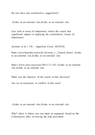 Do you have any constructive suggestions?
(Links to an external site.)Links to an external site.
Lets look at areas of importance where the courts had
significant impact in applying the constitution. Issues of
Importance:
Arizona et al v. US – Appellate Court, SCOTUS
https://en.wikipedia.org/wiki/Arizona_v._United_States (Links
to an external site.)Links to an external site.
https://www.oyez.org/cases/2011/11-182 (Links to an external
site.)Links to an external site.
What was the function of the courts in this decision?
Are we in consensus or conflict in this area?
(Links to an external site.)Links to an external site.
Why? (here is where you can input an argument based on the
Constitution after reviewing the link provided)
 