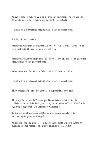 Why? (here is where you can input an argument based on the
Constitution after reviewing the link provided)
(Links to an external site.)Links to an external site.
Public Sector Unions
https://en.wikipedia.org/wiki/Janus_v._AFSCME (Links to an
external site.)Links to an external site.
https://www.oyez.org/cases/2017/16-1466 (Links to an external
site.)Links to an external site.
What was the function of the courts in this decision?
(Links to an external site.)Links to an external site.
How successful are the courts in supporting society?
Do they help people? Does public opinion matter for the
officials in the criminal justice system? (DA Office, California
Attorney General, US Attorney General )
Is the original purpose of the courts being upheld today
according to your readings?
What will be the effect, if any, of Associate Justice Anthony
Kennedy's retirement on future rulings of SCOTUS?
 