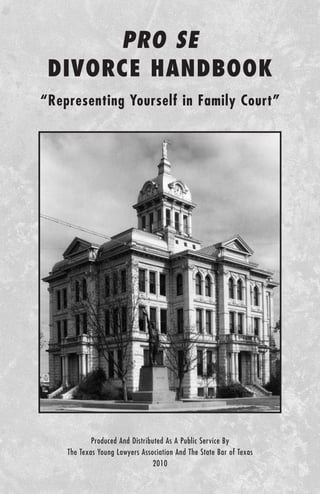 PRO SE
 DIVORCE HANDBOOK
“Representing Yourself in Family Court”




            Produced And Distributed As A Public Service By
    The Texas Young Lawyers Association And The State Bar of Texas
                                2010
 