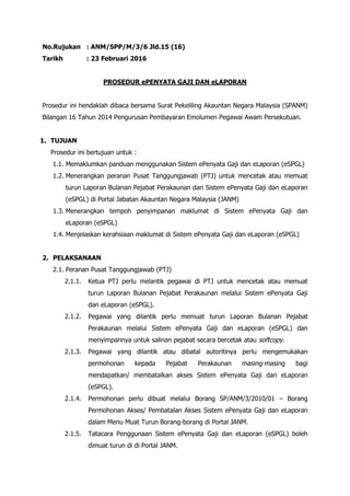 No.Rujukan : ANM/SPP/M/3/6 Jld.15 (16)
Tarikh : 23 Februari 2016
PROSEDUR ePENYATA GAJI DAN eLAPORAN
Prosedur ini hendaklah dibaca bersama Surat Pekeliling Akauntan Negara Malaysia (SPANM)
Bilangan 16 Tahun 2014 Pengurusan Pembayaran Emolumen Pegawai Awam Persekutuan.
1. TUJUAN
Prosedur ini bertujuan untuk :
1.1. Memaklumkan panduan menggunakan Sistem ePenyata Gaji dan eLaporan (eSPGL)
1.2. Menerangkan peranan Pusat Tanggungjawab (PTJ) untuk mencetak atau memuat
turun Laporan Bulanan Pejabat Perakaunan dari Sistem ePenyata Gaji dan eLaporan
(eSPGL) di Portal Jabatan Akauntan Negara Malaysia (JANM)
1.3. Menerangkan tempoh penyimpanan maklumat di Sistem ePenyata Gaji dan
eLaporan (eSPGL)
1.4. Menjelaskan kerahsiaan maklumat di Sistem ePenyata Gaji dan eLaporan (eSPGL)
2. PELAKSANAAN
2.1. Peranan Pusat Tanggungjawab (PTJ)
2.1.1. Ketua PTJ perlu melantik pegawai di PTJ untuk mencetak atau memuat
turun Laporan Bulanan Pejabat Perakaunan melalui Sistem ePenyata Gaji
dan eLaporan (eSPGL).
2.1.2. Pegawai yang dilantik perlu memuat turun Laporan Bulanan Pejabat
Perakaunan melalui Sistem ePenyata Gaji dan eLaporan (eSPGL) dan
menyimpannya untuk salinan pejabat secara bercetak atau softcopy.
2.1.3. Pegawai yang dilantik atau dibatal autoritinya perlu mengemukakan
permohonan kepada Pejabat Perakaunan masing-masing bagi
mendapatkan/ membatalkan akses Sistem ePenyata Gaji dan eLaporan
(eSPGL).
2.1.4. Permohonan perlu dibuat melalui Borang SP/ANM/3/2010/01 – Borang
Permohonan Akses/ Pembatalan Akses Sistem ePenyata Gaji dan eLaporan
dalam Menu Muat Turun Borang-borang di Portal JANM.
2.1.5. Tatacara Penggunaan Sistem ePenyata Gaji dan eLaporan (eSPGL) boleh
dimuat turun di di Portal JANM.
 