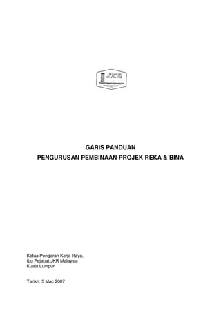 GARIS PANDUAN
PENGURUSAN PEMBINAAN PROJEK REKA & BINA
Ketua Pengarah Kerja Raya,
Ibu Pejabat JKR Malaysia
Kuala Lumpur
Tarikh: 5 Mac 2007
 