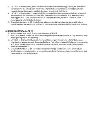 3. LATENESS ke-5 sampai ke-8, siswa baru boleh masuk kelas setelah menunggu dulu 1 jam pelajaran di
kantor Admins, dan telah dicatat dalam buku keterlambatan. Pada tahap ini, Kepala Sekolah akan
mengirimkan surat peringatan atas keterlambatan siswa kepada Wali Murid.
4. LATENESS ke-9 sampai ke-11, siswa baru boleh masuk kelas setelah menunggu dulu 2 jam pelajaran di
kantor Admins, dan telah dicatat dalam buku keterlambatan. Pada tahap ini, akan dikirimkan surat
pemanggilan Wali Murid untuk mendiskusikan keterlambatan anak, termasuk komitmen untuk
menanggulangi keterlambatan tersebut.
5. Di atas keterlambatan ke-12, Kepala Sekolah akan memutuskan sanksi pembinaan setelah adanya
pembicaraan antara Sekolah dan Wali Murid, termasuk diantaranya kemungkinan penjatuhan skorsing.
LATENESS TREATMENT untuk PG-TK:
1. Ketika pintu gerbang sudah ditutup sudah dianggap LATENESS.
2. 1 - 9 kali LATENESS, siswa boleh masuk kelas dengan mengisi buku keterlambatan yang tersedia di meja
depan gerbang Depan dan Belakang.
3. LATENESS ke-9 sampai ke-11, siswa boleh masuk kelas dengan mengisi buku keterlambatan yang
tersedia di meja depan gerbang Depan dan Belakang. Pada tahap ini, akan dikirimkan surat pemanggilan
Wali Murid untuk mendiskusikan keterlambatan anak, termasuk komitmen untuk menanggulangi
keterlambatan tersebut.
4. Di atas keterlambatan ke-12, Kepala Sekolah akan memanggil kembali Wali Murid untuk sebuah
pembicaraan , termasuk diantaranya kemungkinan pemberian konsekuensi yang mendidik namun bisa
menanggulangi keterlambatan anak.

 