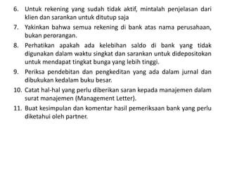 6. Untuk rekening yang sudah tidak aktif, mintalah penjelasan dari
klien dan sarankan untuk ditutup saja
7. Yakinkan bahwa semua rekening di bank atas nama perusahaan,
bukan perorangan.
8. Perhatikan apakah ada kelebihan saldo di bank yang tidak
digunakan dalam waktu singkat dan sarankan untuk didepositokan
untuk mendapat tingkat bunga yang lebih tinggi.
9. Periksa pendebitan dan pengkeditan yang ada dalam jurnal dan
dibukukan kedalam buku besar.
10. Catat hal-hal yang perlu diberikan saran kepada manajemen dalam
surat manajemen (Management Letter).
11. Buat kesimpulan dan komentar hasil pemeriksaan bank yang perlu
diketahui oleh partner.
 