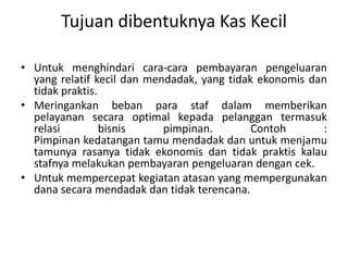 Tujuan dibentuknya Kas Kecil
• Untuk menghindari cara-cara pembayaran pengeluaran
yang relatif kecil dan mendadak, yang tidak ekonomis dan
tidak praktis.
• Meringankan beban para staf dalam memberikan
pelayanan secara optimal kepada pelanggan termasuk
relasi bisnis pimpinan. Contoh :
Pimpinan kedatangan tamu mendadak dan untuk menjamu
tamunya rasanya tidak ekonomis dan tidak praktis kalau
stafnya melakukan pembayaran pengeluaran dengan cek.
• Untuk mempercepat kegiatan atasan yang mempergunakan
dana secara mendadak dan tidak terencana.
 