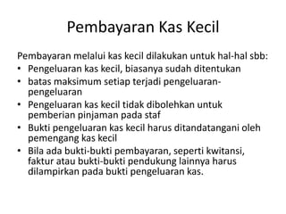Pembayaran Kas Kecil
Pembayaran melalui kas kecil dilakukan untuk hal-hal sbb:
• Pengeluaran kas kecil, biasanya sudah ditentukan
• batas maksimum setiap terjadi pengeluaran-
pengeluaran
• Pengeluaran kas kecil tidak dibolehkan untuk
pemberian pinjaman pada staf
• Bukti pengeluaran kas kecil harus ditandatangani oleh
pemengang kas kecil
• Bila ada bukti-bukti pembayaran, seperti kwitansi,
faktur atau bukti-bukti pendukung lainnya harus
dilampirkan pada bukti pengeluaran kas.
 