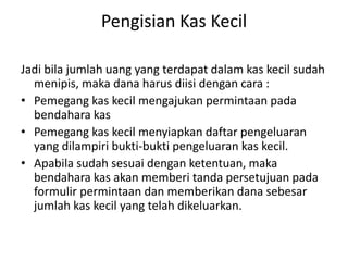 Pengisian Kas Kecil
Jadi bila jumlah uang yang terdapat dalam kas kecil sudah
menipis, maka dana harus diisi dengan cara :
• Pemegang kas kecil mengajukan permintaan pada
bendahara kas
• Pemegang kas kecil menyiapkan daftar pengeluaran
yang dilampiri bukti-bukti pengeluaran kas kecil.
• Apabila sudah sesuai dengan ketentuan, maka
bendahara kas akan memberi tanda persetujuan pada
formulir permintaan dan memberikan dana sebesar
jumlah kas kecil yang telah dikeluarkan.
 