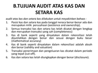 B.TUJUAN AUDIT ATAS KAS DAN
SETARA KAS
audit atas kas dan setara kas dilakukan untuk meyakinkan bahwa :
1. Posisi kas dan setara kas pada tanggal neraca benar-benar ada dan
merupakan milik perusahaan (existence and ownership).
2. Semua transaksi kas dan setara kas telah dicatat dengan lengkap
dan merupakan transaksi yang sah (completeness)
3. Kas di bank seperti yang dinyatakan dalam rekonsiliasi telah
dijumlahkan dengan benar dan sesuai dengan buku besar
(mathematical accuracy)
4. Kas di bank seperti dinyatakan dalam rekonsiliasi adalah absah
dan benar (validity and valuation)
5. Transaksi penerimaan dan pengeluaran kas dicatat dalam periode
yang tepat (cut-off).
6. Kas dan setara kas telah diungkapkan dengan benar (disclosure).
 