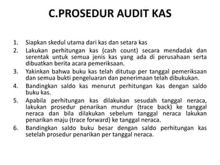 C.PROSEDUR AUDIT KAS
1. Siapkan skedul utama dari kas dan setara kas
2. Lakukan perhitungan kas (cash count) secara mendadak dan
serentak untuk semua jenis kas yang ada di perusahaan serta
dibuatkan berita acara pemeriksaan.
3. Yakinkan bahwa buku kas telah ditutup per tanggal pemeriksaan
dan semua bukti pengeluaran dan penerimaan telah dibukukan.
4. Bandingkan saldo kas menurut perhitungan kas dengan saldo
buku kas.
5. Apabila perhitungan kas dilakukan sesudah tanggal neraca,
lakukan prosedur penarikan mundur (trace back) ke tanggal
neraca dan bila dilakukan sebelum tanggal neraca lakukan
penarikan maju (trace forward) ke tanggal neraca.
6. Bandingkan saldo buku besar dengan saldo perhitungan kas
setelah prosedur penarikan per tanggal neraca.
 