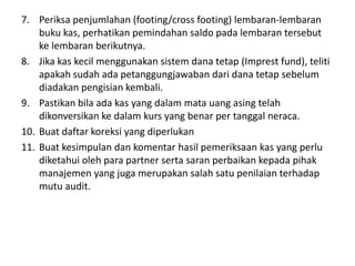 7. Periksa penjumlahan (footing/cross footing) lembaran-lembaran
buku kas, perhatikan pemindahan saldo pada lembaran tersebut
ke lembaran berikutnya.
8. Jika kas kecil menggunakan sistem dana tetap (Imprest fund), teliti
apakah sudah ada petanggungjawaban dari dana tetap sebelum
diadakan pengisian kembali.
9. Pastikan bila ada kas yang dalam mata uang asing telah
dikonversikan ke dalam kurs yang benar per tanggal neraca.
10. Buat daftar koreksi yang diperlukan
11. Buat kesimpulan dan komentar hasil pemeriksaan kas yang perlu
diketahui oleh para partner serta saran perbaikan kepada pihak
manajemen yang juga merupakan salah satu penilaian terhadap
mutu audit.
 