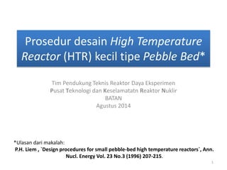 Prosedur desain High Temperature 
Reactor (HTR) kecil tipe Pebble Bed* 
Tim Pendukung Teknis Reaktor Daya Eksperimen 
Pusat Teknologi dan Keselamatatn Reaktor Nuklir 
BATAN 
Agustus 2014 
*Ulasan dari makalah: 
P.H. Liem , `Design procedures for small pebble-bed high temperature reactors`, Ann. 
Nucl. Energy Vol. 23 No.3 (1996) 207-215. 
1 
 