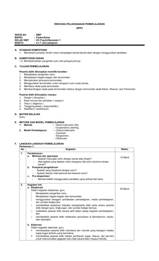 RENCANA PELAKSANAAN PEMBELAJARAN
                                                          (RPP)

SEKOLAH           :   SMP
MAPEL             :   Fisika-Kimia
KELAS /SMT        :   VII (Tujuh)/Semester 1
WAKTU             :   4 x 1 Jam pelajaran


A.   STANDAR KOMPETENSI
     1. Memahami prosedur ilmiah untuk mempelajari benda-benda alam dengan menggunakan peralatan.

B.   KOMPETENSI DASAR
     1.2. Mendeskripsikan pengertian suhu dan pengukurannya.

C.   TUJUAN PEMBELAJARAN

     Peserta didik diharapkan memiliki karakter:
     1. Menjelaskan pengertian suhu.
     2. Menjelaskan bagian-bagian dari termometer.
     3. Menyebutkan jenis-jenis termometer.
     4. Menggunakan termometer untuk mengukur suhu suatu benda.
     5. Membaca skala pada termometer.
     6. Membandingkan skala pada termometer Celsius dengan termometer skala Kelvin, Reamur, dan Fahrenheit.

     Peserta didik diharapkan mampu:
     1. Disiplin ( Discipline )
     2. Rasa hormat dan perhatian ( respect )
     3. Tekun ( diligence )
     4. Tanggung jawab ( responsibility )
     5. Ketelitian ( carefulness)

D.   MATERI BELAJAR
     Suhu.

E.   METODE DAN MODEL PEMBELAJARAN
     1. Metode             : - Direct Instruction (DI).
                             - Cooperative Learning.
     2. Model Pembelajaran : - Diskusi kelompok.
                             - Ceramah.
                             - Eksperimen.
                             - Observasi.

F.   LANGKAH-LANGKAH PEMBELAJARAN
     Pertemuan 1 :
      No.                         Kegiatan                                                       Waktu
      1.    Pendahuluan:
            a. Motivasi dan apersepsi
                                                                                                 15 Menit
                 -  Apakah hubungan suhu dengan panas atau dingin?
                 -  Alat apakah yang dipakai untuk mengukur bila suhu tubuhmu terasa
                    panas?
            b. Prasyarat pengetahuan
               -   Apakah yang dimaksud dengan suhu?
               -   Apakah Satuan Internasional dari besaran suhu?
            c. Pra eksperimen
               -    Berhati-hatilah menggunakan peralatan yang terbuat dari kaca.

      2.    Kegiatan Inti:
            a. Eksplorasi
                                                                                                 50 Menit
               Dalam kegiatan eksplorasi, guru:
                  Menjelaskan pengertian suhu.
                  Menjelaskan bagian-bagian dari termometer
                  menggunakan beragam pendekatan pembelajaran, media pembelajaran,
                   dan sumber belajar lain;
                  memfasilitasi terjadinya interaksi antarpeserta didik serta antara peserta
                   didik dengan guru, lingkungan, dan sumber belajar lainnya;
                  melibatkan peserta didik secara aktif dalam setiap kegiatan pembelajaran;
                   dan
                  memfasilitasi peserta didik melakukan percobaan di laboratorium, studio,
                   atau lapangan.

            b. Elaborasi
               Dalam kegiatan elaborasi, guru:
                  membiasakan peserta didik membaca dan menulis yang beragam melalui
                   tugas-tugas tertentu yang bermakna;
                  memfasilitasi peserta didik melalui pemberian tugas, diskusi, dan lain-lain
                   untuk memunculkan gagasan baru baik secara lisan maupun tertulis;
 