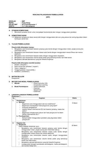 RENCANA PELAKSANAAN PEMBELAJARAN
                                                        (RPP)

SEKOLAH           :   SMP
MAPEL             :   Fisika-Kimia
KELAS /SMT        :   VII (Tujuh)/Semester 1
WAKTU             :   3 x 1 Jam pelajaran


A.   STANDAR KOMPETENSI
     1. Memahami prosedur ilmiah untuk mempelajari benda-benda alam dengan menggunakan peralatan.

B.   KOMPETENSI DASAR
     1.3 Melakukan pengukuran dasar secara teliti dengan menggunakan alat ukur yang sesuai dan sering digunakan dalam
         kehidupan sehari-hari.


C.   TUJUAN PEMBELAJARAN

     Peserta didik diharapkan mampu:
     1. Mengetahui cara menentukan besaran panjang suatu benda dengan menggunakan mistar, jangka sorong dan
        mikrometer sekrup.
     2. Mengetahui cara menentukan besaran massa suatu benda dengan menggunakan neraca Ohaus dan neraca
        elektronik.
     3. Mengetahui cara menentukan besaran waktu dengan menggunakan stopwatch.
     4. Mengetahui cara menentukan volume benda padat yang bentuknya teratur dan tidak teratur.
     5. Mengetahui alat-alat laboratorium yang lain beserta fungsinya.

     Peserta didik diharapkan memiliki karakter:
     1. Disiplin ( Discipline )
     2. Rasa hormat dan perhatian ( respect )
     3. Tekun ( diligence )
     4. Tanggung jawab ( responsibility )
     5. Ketelitian ( carefulness )


D.   MATERI BELAJAR
     Pengukuran

E.   METODE DAN MODEL PEMBELAJARAN
     1. Metode             : - Direct Instruction (DI).
                             - Cooperative Learning.
     2. Model Pembelajaran : - Diskusi kelompok.
                             - Ceramah.
                             - Eksperimen.
                             - Observasi.

F.   LANGKAH-LANGKAH PEMBELAJARAN
     Pertemuan 1 :
      No.                         Kegiatan                                                     Waktu
      1.    Pendahuluan:
            a. Motivasi
                                                                                              15 Menit
                -   Bagaimana cara menggunakan alat ukur sederhana?
                -   Bagaimana mendapatkan hasil pengukuran yang tepat?
                -   Prasyarat pengetahuan
                -   Apakah Satuan Internasional (SI) dari besaran panjang, massa dan
                    waktu?
                -   Bagaimana mengkonversi satuan dari hasil pengukuran ke dalam
                    Satuan Internasional (SI) ?
            b. Pra eksperimen
                -   Berhati-hatilah menggunakan peralatan yang digunakan dalam
                    pengukuran.

      2.    Kegiatan Inti:
            a. Eksplorasi
                                                                                              50 Menit
               Dalam kegiatan eksplorasi, guru:
                  Mengetahui cara menentukan besaran panjang suatu benda dengan
                   menggunakan mistar, jangka sorong dan mikrometer sekrup.
                  Mengetahui cara menentukan besaran massa suatu benda dengan
                   menggunakan neraca Ohaus dan neraca elektronik.
                  Mengetahui cara menentukan besaran waktu dengan menggunakan
                   stopwatch.
                  Mengetahui cara menentukan volume benda padat yang bentuknya
                   teratur dan tidak teratur.
                  Mengetahui alat-alat laboratorium yang lain beserta fungsinya
                  menggunakan beragam pendekatan pembelajaran, media pembelajaran,
                   dan sumber belajar lain;
 