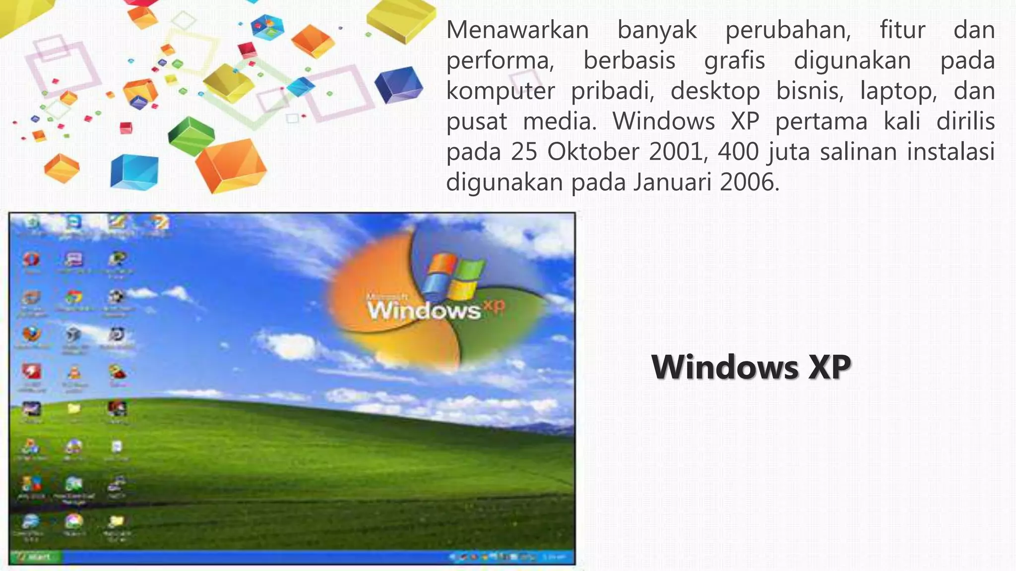 Windows XP
Menawarkan banyak perubahan, fitur dan
performa, berbasis grafis digunakan pada
komputer pribadi, desktop bisnis, laptop, dan
pusat media. Windows XP pertama kali dirilis
pada 25 Oktober 2001, 400 juta salinan instalasi
digunakan pada Januari 2006.
 