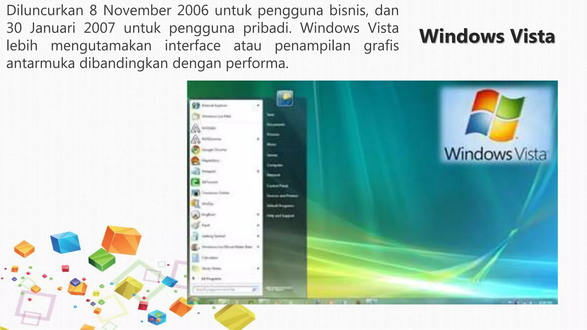 Windows Vista
Diluncurkan 8 November 2006 untuk pengguna bisnis, dan
30 Januari 2007 untuk pengguna pribadi. Windows Vista
lebih mengutamakan interface atau penampilan grafis
antarmuka dibandingkan dengan performa.
 