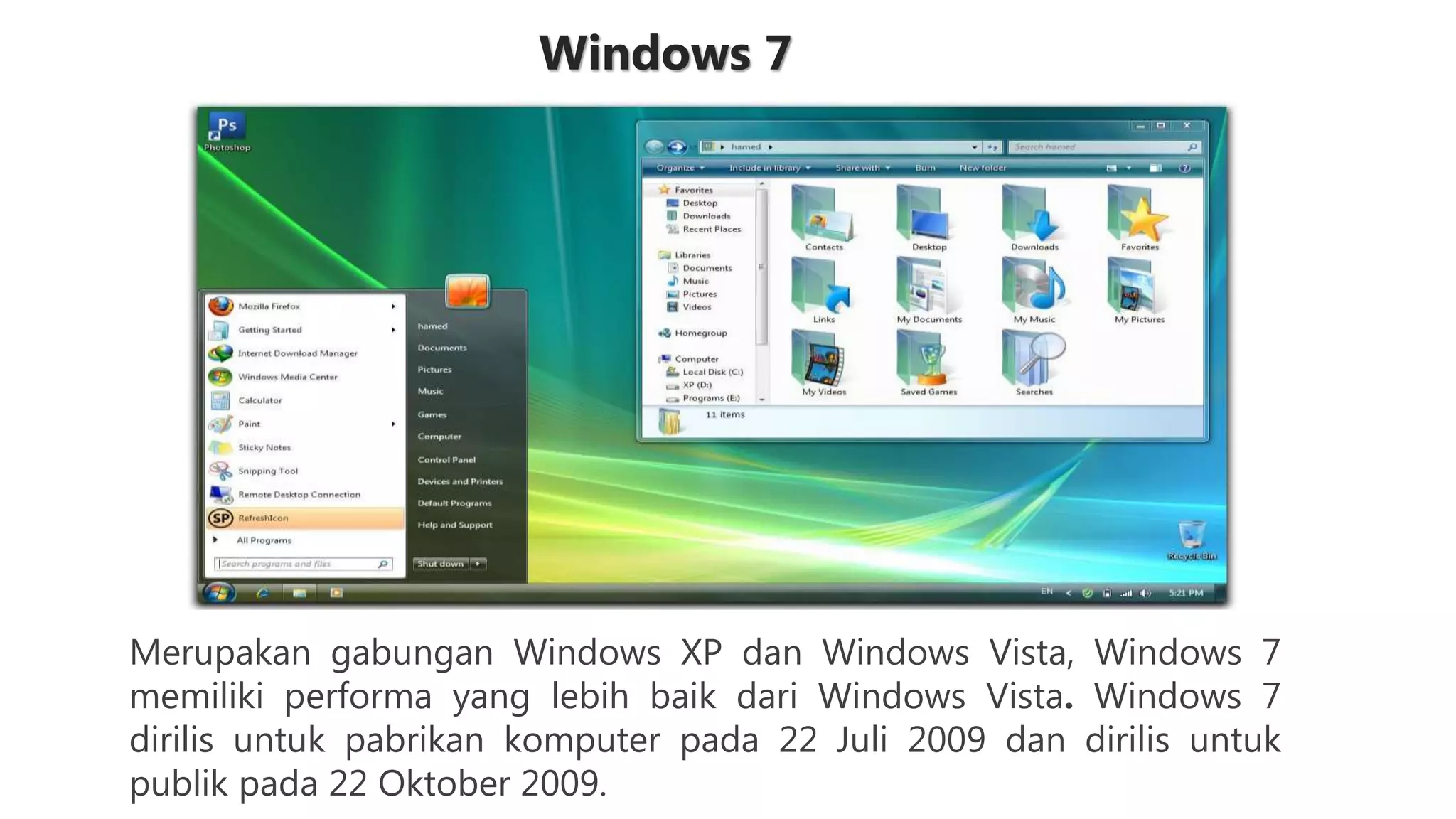 Windows 7
Merupakan gabungan Windows XP dan Windows Vista, Windows 7
memiliki performa yang lebih baik dari Windows Vista. Windows 7
dirilis untuk pabrikan komputer pada 22 Juli 2009 dan dirilis untuk
publik pada 22 Oktober 2009.
 