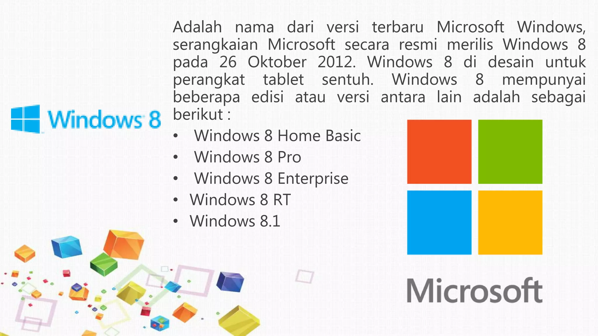 Adalah nama dari versi terbaru Microsoft Windows,
serangkaian Microsoft secara resmi merilis Windows 8
pada 26 Oktober 2012. Windows 8 di desain untuk
perangkat tablet sentuh. Windows 8 mempunyai
beberapa edisi atau versi antara lain adalah sebagai
berikut :
• Windows 8 Home Basic
• Windows 8 Pro
• Windows 8 Enterprise
• Windows 8 RT
• Windows 8.1
 