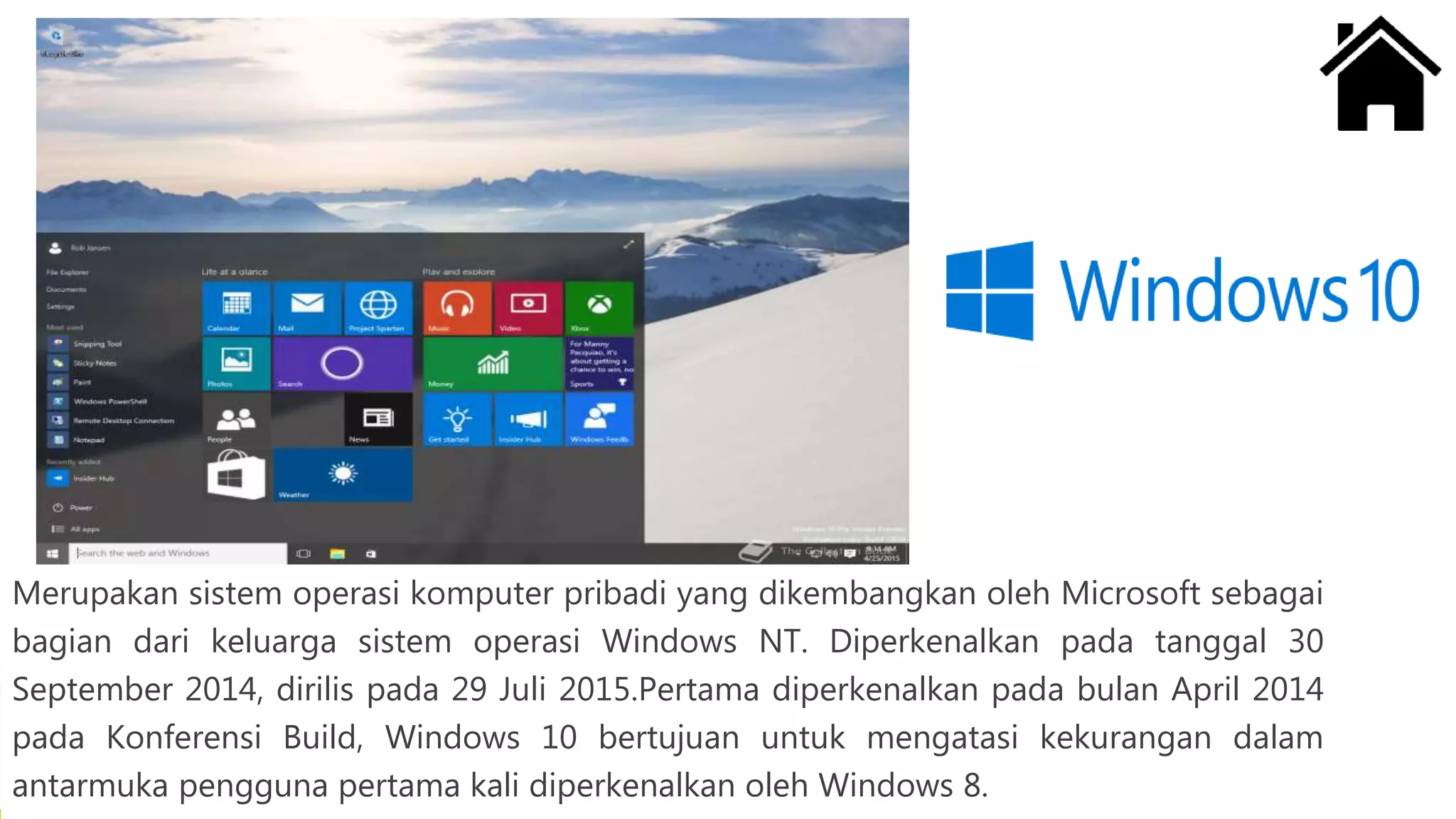 Merupakan sistem operasi komputer pribadi yang dikembangkan oleh Microsoft sebagai
bagian dari keluarga sistem operasi Windows NT. Diperkenalkan pada tanggal 30
September 2014, dirilis pada 29 Juli 2015.Pertama diperkenalkan pada bulan April 2014
pada Konferensi Build, Windows 10 bertujuan untuk mengatasi kekurangan dalam
antarmuka pengguna pertama kali diperkenalkan oleh Windows 8.
 
