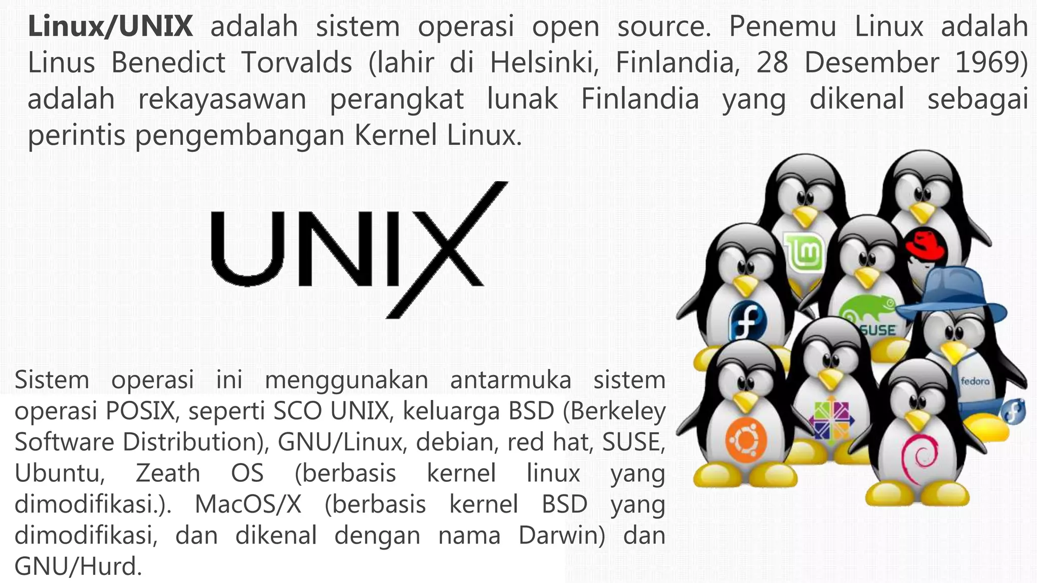 Linux/UNIX adalah sistem operasi open source. Penemu Linux adalah
Linus Benedict Torvalds (lahir di Helsinki, Finlandia, 28 Desember 1969)
adalah rekayasawan perangkat lunak Finlandia yang dikenal sebagai
perintis pengembangan Kernel Linux.
Sistem operasi ini menggunakan antarmuka sistem
operasi POSIX, seperti SCO UNIX, keluarga BSD (Berkeley
Software Distribution), GNU/Linux, debian, red hat, SUSE,
Ubuntu, Zeath OS (berbasis kernel linux yang
dimodifikasi.). MacOS/X (berbasis kernel BSD yang
dimodifikasi, dan dikenal dengan nama Darwin) dan
GNU/Hurd.
 