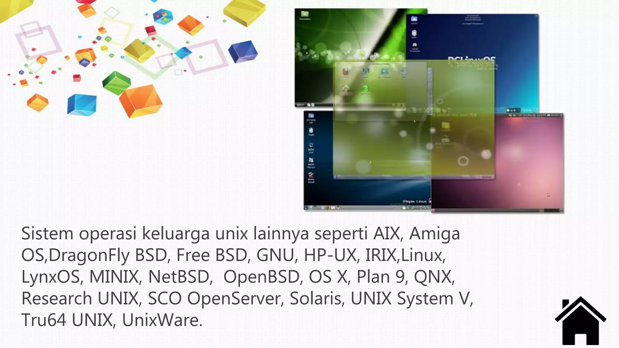 Sistem operasi keluarga unix lainnya seperti AIX, Amiga
OS,DragonFly BSD, Free BSD, GNU, HP-UX, IRIX,Linux,
LynxOS, MINIX, NetBSD, OpenBSD, OS X, Plan 9, QNX,
Research UNIX, SCO OpenServer, Solaris, UNIX System V,
Tru64 UNIX, UnixWare.
 