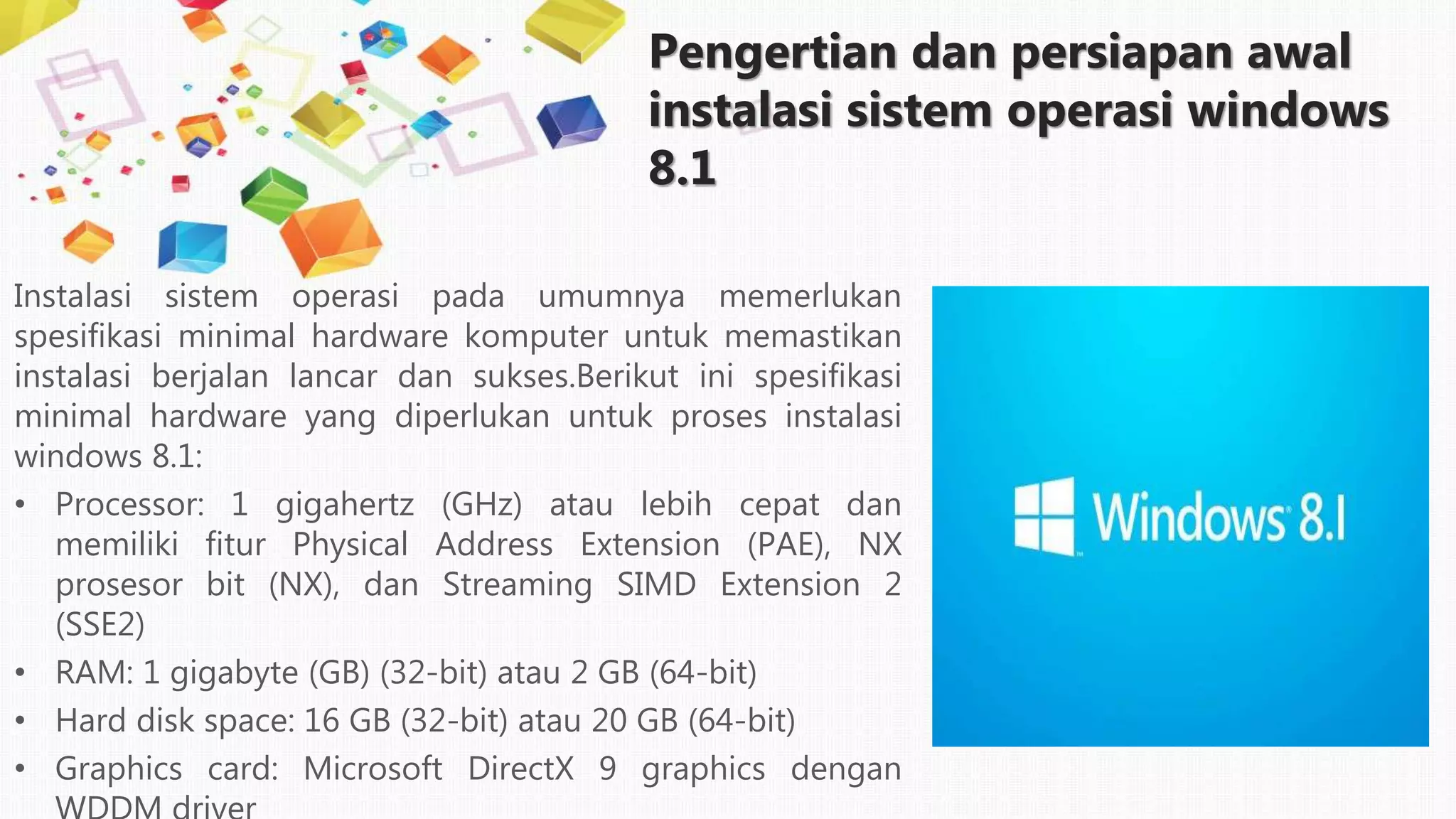 Pengertian dan persiapan awal
instalasi sistem operasi windows
8.1
Instalasi sistem operasi pada umumnya memerlukan
spesifikasi minimal hardware komputer untuk memastikan
instalasi berjalan lancar dan sukses.Berikut ini spesifikasi
minimal hardware yang diperlukan untuk proses instalasi
windows 8.1:
• Processor: 1 gigahertz (GHz) atau lebih cepat dan
memiliki fitur Physical Address Extension (PAE), NX
prosesor bit (NX), dan Streaming SIMD Extension 2
(SSE2)
• RAM: 1 gigabyte (GB) (32-bit) atau 2 GB (64-bit)
• Hard disk space: 16 GB (32-bit) atau 20 GB (64-bit)
• Graphics card: Microsoft DirectX 9 graphics dengan
 