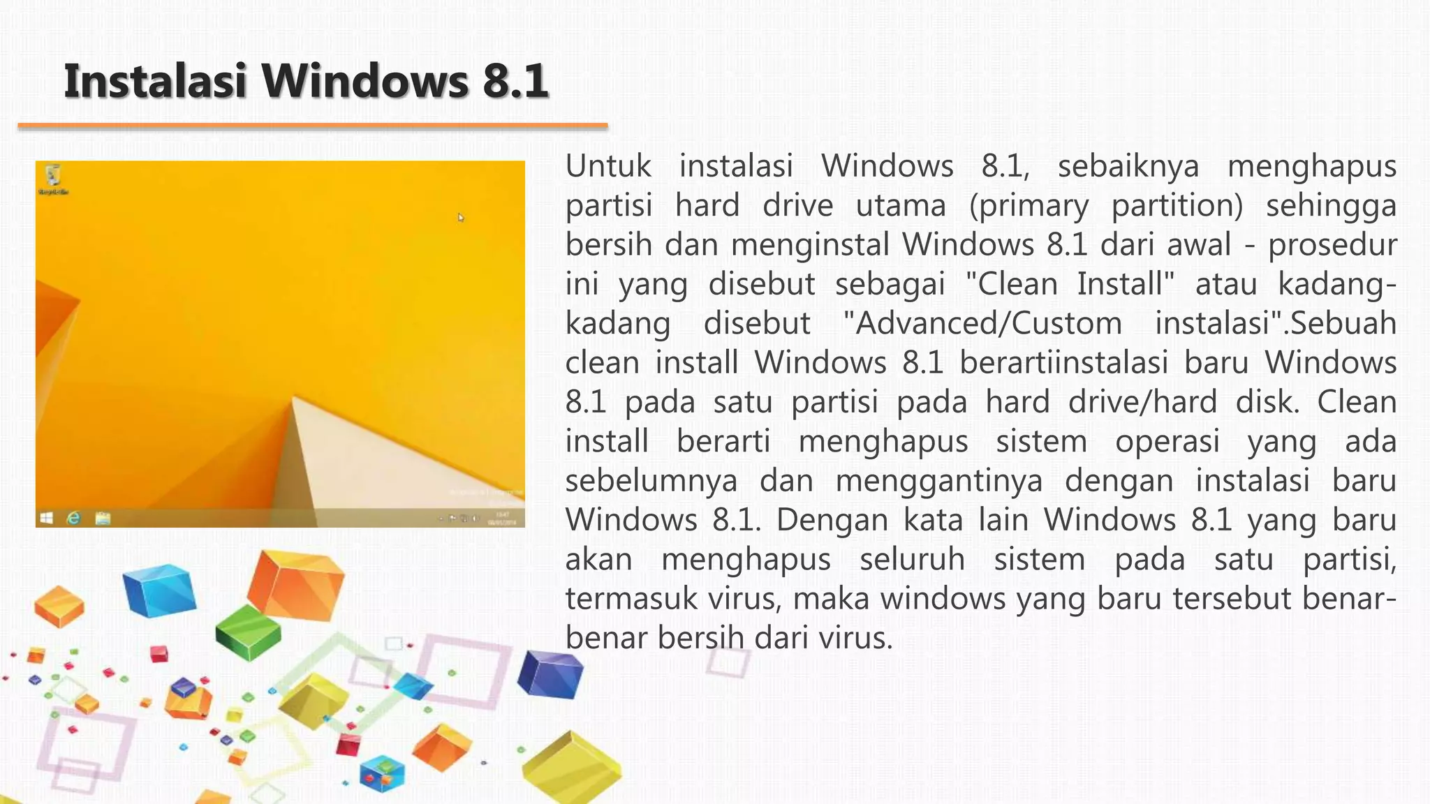 Instalasi Windows 8.1
Untuk instalasi Windows 8.1, sebaiknya menghapus
partisi hard drive utama (primary partition) sehingga
bersih dan menginstal Windows 8.1 dari awal - prosedur
ini yang disebut sebagai "Clean Install" atau kadang-
kadang disebut "Advanced/Custom instalasi".Sebuah
clean install Windows 8.1 berartiinstalasi baru Windows
8.1 pada satu partisi pada hard drive/hard disk. Clean
install berarti menghapus sistem operasi yang ada
sebelumnya dan menggantinya dengan instalasi baru
Windows 8.1. Dengan kata lain Windows 8.1 yang baru
akan menghapus seluruh sistem pada satu partisi,
termasuk virus, maka windows yang baru tersebut benar-
benar bersih dari virus.
 