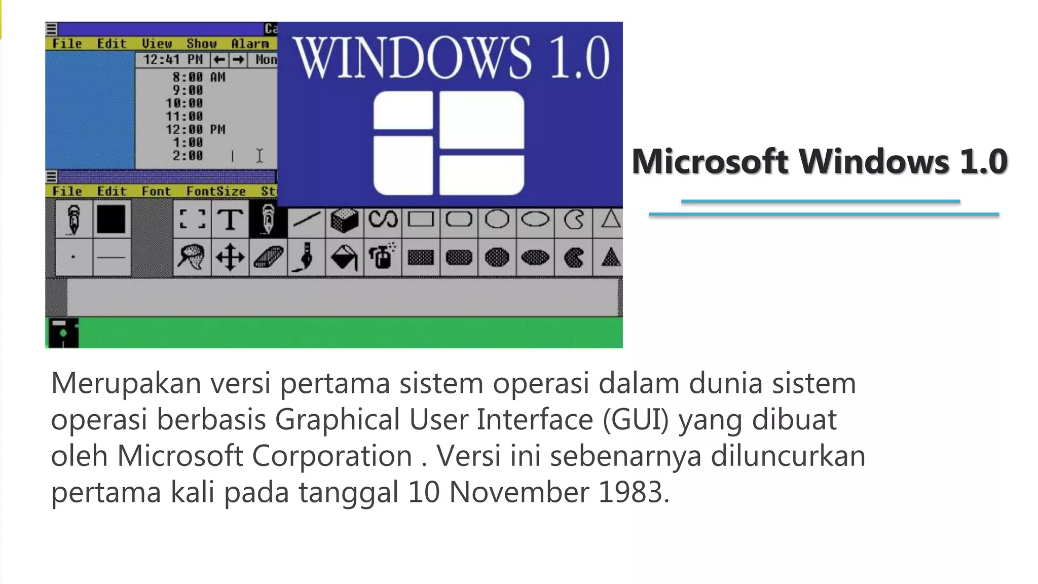 Microsoft Windows 1.0
Merupakan versi pertama sistem operasi dalam dunia sistem
operasi berbasis Graphical User Interface (GUI) yang dibuat
oleh Microsoft Corporation . Versi ini sebenarnya diluncurkan
pertama kali pada tanggal 10 November 1983.
 