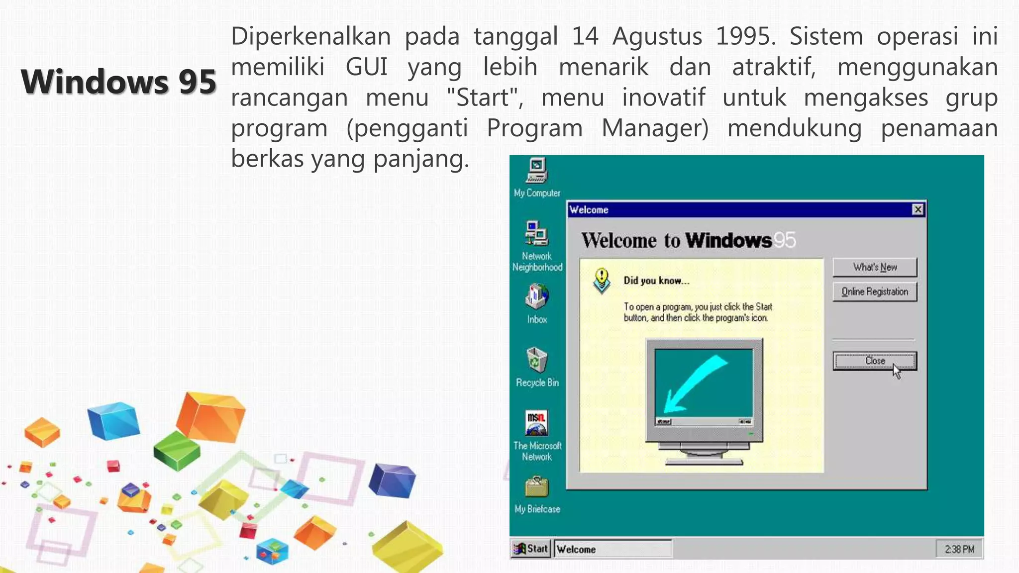 Windows 95
Diperkenalkan pada tanggal 14 Agustus 1995. Sistem operasi ini
memiliki GUI yang lebih menarik dan atraktif, menggunakan
rancangan menu "Start", menu inovatif untuk mengakses grup
program (pengganti Program Manager) mendukung penamaan
berkas yang panjang.
 