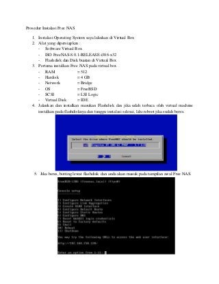 Prosedur Instalasi Free NAS
1. Instalasi Operating System saya lakukan di Virtual Box
2. Alat yang dipersiapkan :
- Software Virtual Box
- ISO FreeNAS-8.0.1-RELEASE-i386-x32
- Flashdisk dan Disk buatan di Virtual Box
3. Pertama instalkan Free NAS pada virtual box
- RAM = 512
- Hardisk = 4 GB
- Network = Bridge
- OS = FreeBSD
- SCSI = LSI Logic
- Virtual Disk = IDE
4. Jalankan dan instalkan masukan Flashdisk dan jika udah terbaca oleh virtual machine
instalkan pada flashdisknya dan tunggu instalasi selesai, lalu reboot jika sudah beres.
5. Jika beres, botting lewat flashdisk dan anda akan masuk pada tampilan awal Free NAS.
 